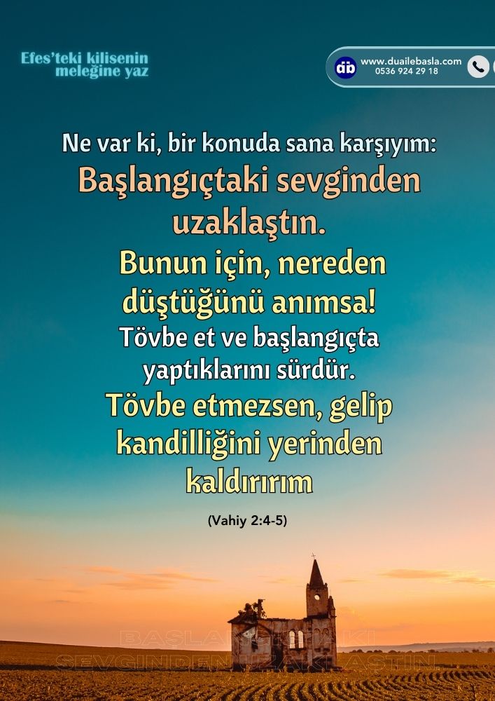 Ne var ki, bir konuda sana karşıyım: Başlangıçtaki sevginden uzaklaştın. Bunun için, nereden düştüğünü anımsa! Tövbe et ve başlangıçta yaptıklarını sürdür. Tövbe etmezsen, gelip kandilliğini yerinden kaldırırım.(Vahiy 2: 4-5)
