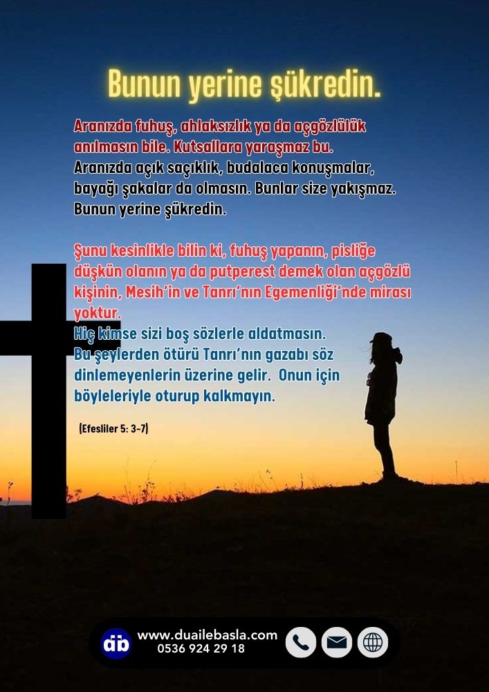 Efesliler 5:3-7 Aranızda fuhuş, ahlaksızlık ya da açgözlülük anılmasın bile. Kutsallara yaraşmaz bu. Aranızda açık saçıklık, budalaca konuşmalar, bayağı şakalar da olmasın. Bunlar size yakışmaz. Bunun yerine şükredin.