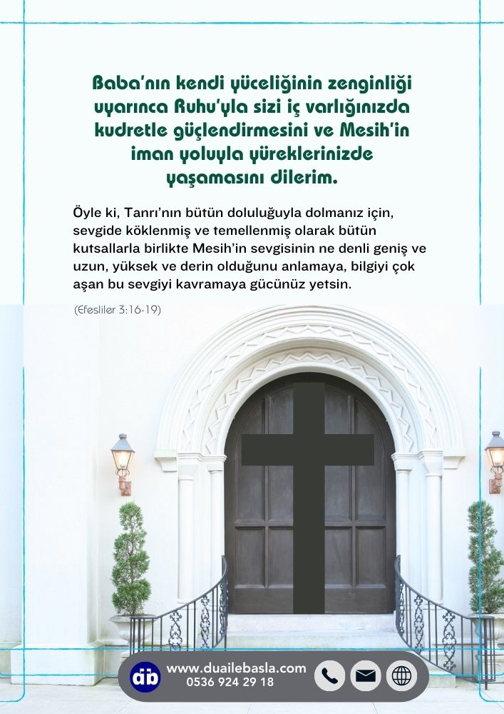 (Efesliler 3: 16-19) Baba’nın kendi yüceliğinin zenginliği uyarınca Ruhu’yla sizi iç varlığınızda kudretle güçlendirmesini ve Mesih’in iman yoluyla yüreklerinizde yaşamasını dilerim.
