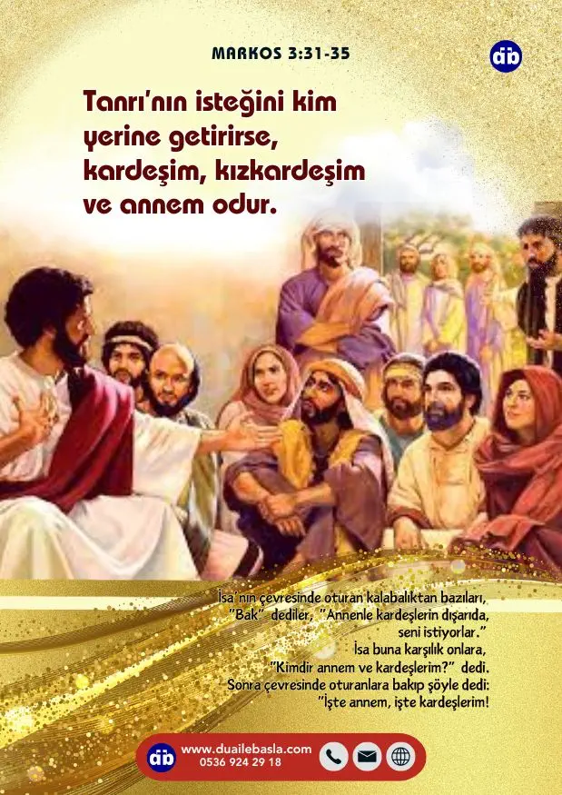 (Markos 3:34-35) Sonra çevresinde oturanlara bakıp şöyle dedi: “İşte annem, işte kardeşlerim! Tanrı’nın isteğini kim yerine getirirse, kardeşim, kızkardeşim ve annem odur.”