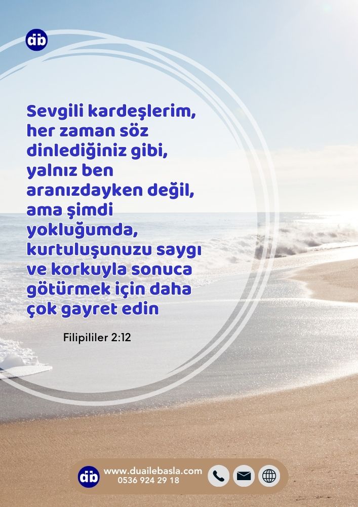 (Filipililer 2:12) Öyleyse sevgili kardeşlerim, her zaman söz dinlediğiniz gibi, yalnız ben aranızdayken değil, ama şimdi yokluğumda, kurtuluşunuzu saygı ve korkuyla sonuca götürmek için daha çok gayret edin.