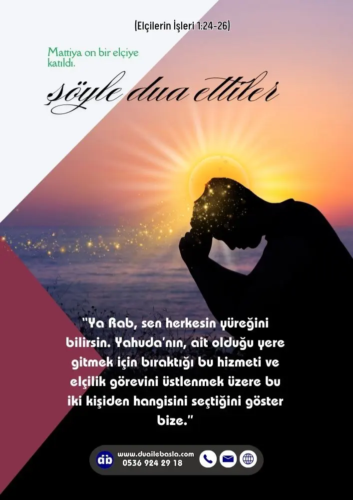 (Elçilerin İşleri 1: 24-26) Ya Rab, sen herkesin yüreğini bilirsin. Yahuda’nın, ait olduğu yere gitmek için bıraktığı bu hizmeti ve elçilik görevini üstlenmek üzere bu iki kişiden hangisini seçtiğini göster bize.
