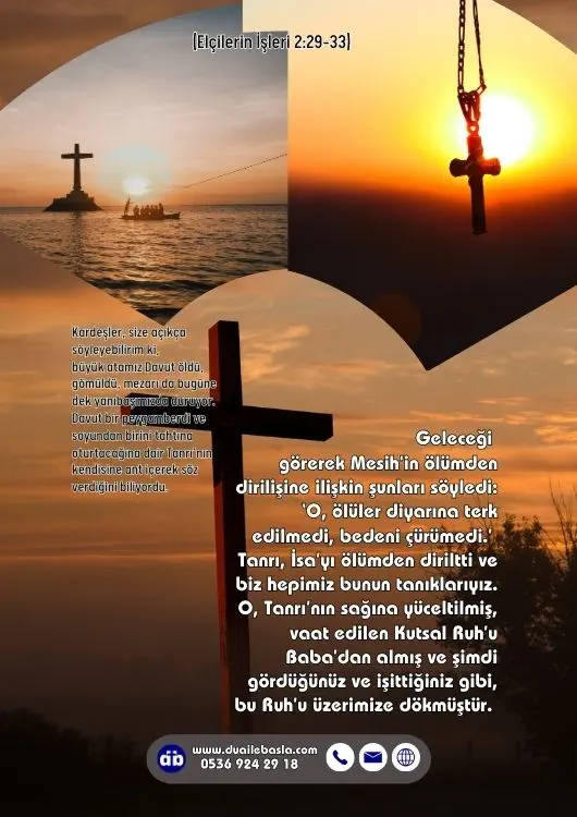 (Elçilerin İşleri 2: 29-33) Kardeşler, size açıkça söyleyebilirim ki, büyük atamız Davut öldü, gömüldü, mezarı da bugüne dek yanıbaşımızda duruyor. Davut bir peygamberdi ve soyundan birini tahtına oturtacağına dair Tanrı’nın kendisine ant içerek söz verdiğini biliyordu.