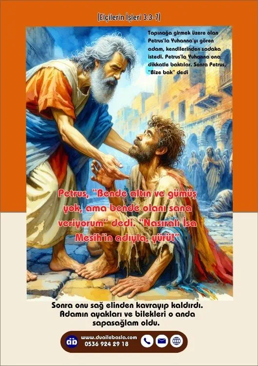 (Elçilerin İşleri 3: 3-7) Petrus, “Bende altın ve gümüş yok, ama bende olanı sana veriyorum” dedi. “Nasıralı İsa Mesih’in adıyla, yürü!” Sonra onu sağ elinden kavrayıp kaldırdı. Adamın ayakları ve bilekleri o anda sapasağlam oldu.