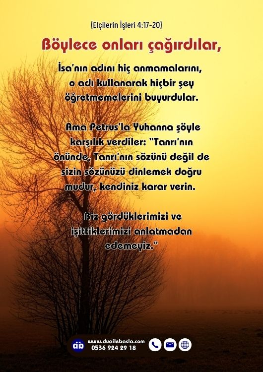 (Elçilerin İşleri 4: 17-20) Tanrı’nın önünde, Tanrı’nın sözünü değil de sizin sözünüzü dinlemek doğru mudur, kendiniz karar verin. Biz gördüklerimizi ve işittiklerimizi anlatmadan edemeyiz.