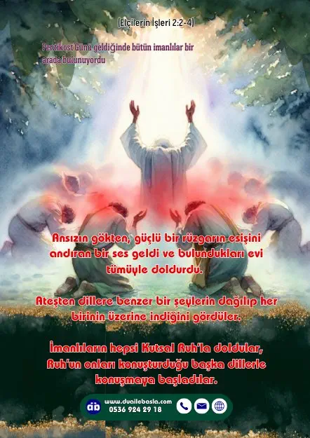 (Elçilerin İşleri 2: 2-4) Ansızın gökten, güçlü bir rüzgarın esişini andıran bir ses geldi ve bulundukları evi tümüyle doldurdu. Ateşten dillere benzer bir şeylerin dağılıp her birinin üzerine indiğini gördüler.