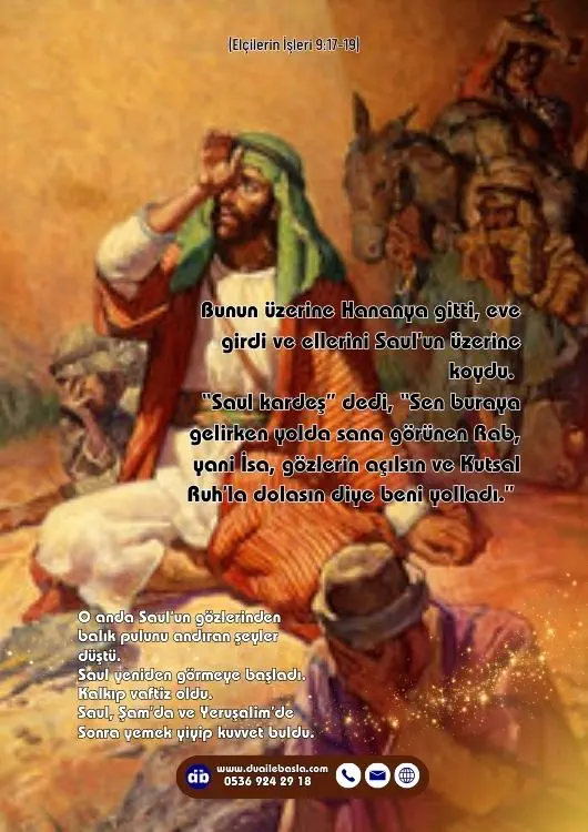 (Elçilerin İşleri 9: 17-19) “Saul kardeş” dedi, “Sen buraya gelirken yolda sana görünen Rab, yani İsa, gözlerin açılsın ve Kutsal Ruh’la dolasın diye beni yolladı.”