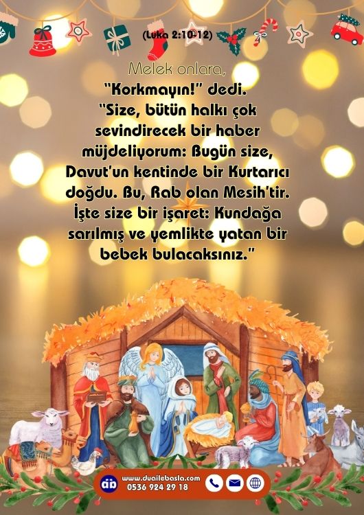 (Luka 2: 10-12) Melek onlara, “Korkmayın!” dedi. “Size, bütün halkı çok sevindirecek bir haber müjdeliyorum: Bugün size, Davut’un kentinde bir Kurtarıcı doğdu. Bu, Rab olan Mesih’tir. İşte size bir işaret: Kundağa sarılmış ve yemlikte yatan bir bebek bulacaksınız.”