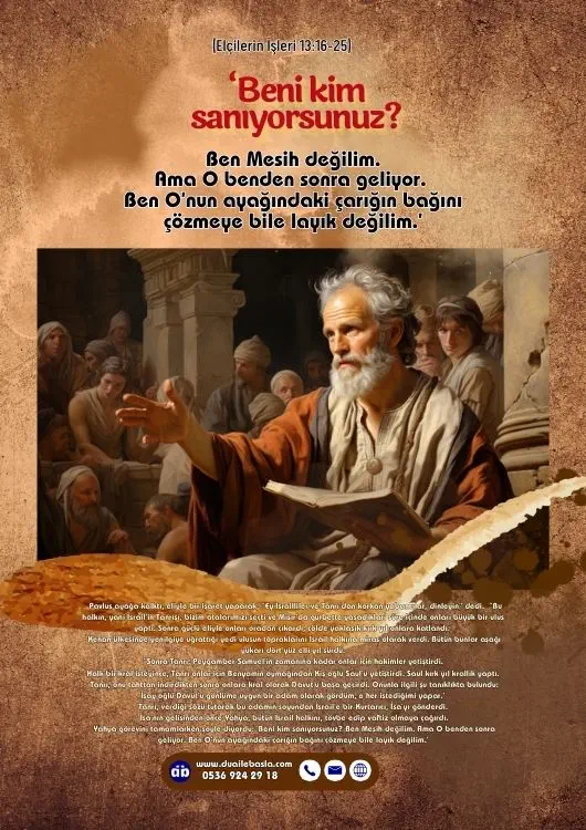 (Elçilerin İşleri 13: 16-25) Yahya görevini tamamlarken şöyle diyordu ‘Beni kim sanıyorsunuz Ben Mesih değilim. Ama O benden sonra geliyor. Ben O’nun ayağındaki çarığın bağını