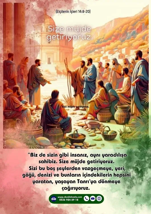 (Elçilerin İşleri 14: 8-20) “Efendiler, neden böyle şeyler yapıyorsunuz” diye bağırdılar. “Biz de sizin gibi insanız, aynı yaradılışa sahibiz. Size müjde getiriyoruz. Sizi bu boş şeylerden vazgeçmeye, yeri, göğü, denizi ve bunların içindekilerin hepsini yaratan, yaşayan Tanrı’ya dönmeye çağırıyoruz.