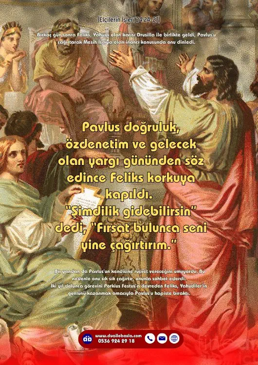 (Elçilerin İşleri 24: 24-27) Pavlus doğruluk, özdenetim ve gelecek olan yargı gününden söz edince Feliks korkuya kapıldı. “Şimdilik gidebilirsin” dedi, “Fırsat bulunca seni yine çağırtırım.”