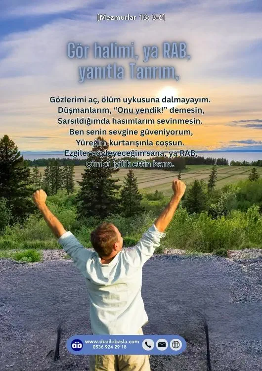 (Mezmurlar 13: 3-6) Gör halimi, ya RAB, yanıtla Tanrım, Gözlerimi aç, ölüm uykusuna dalmayayım. Düşmanlarım, “Onu yendik!” demesin, Sarsıldığımda hasımlarım sevinmesin.