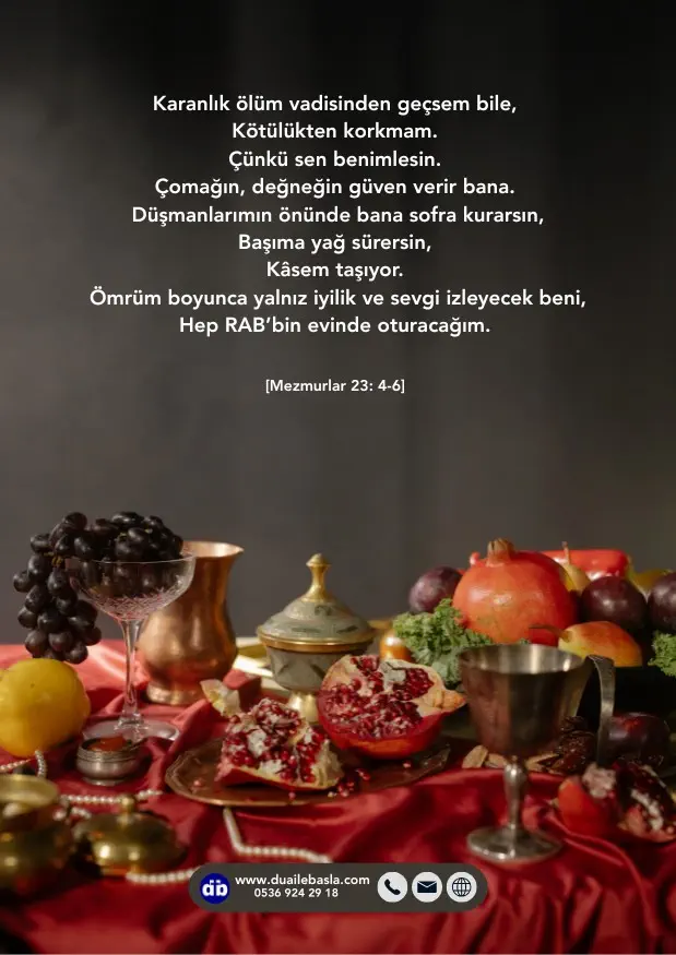 (Mezmurlar 23: 4-6) Düşmanlarımın önünde bana sofra kurarsın, Başıma yağ sürersin, Kâsem taşıyor. Ömrüm boyunca yalnız iyilik ve sevgi izleyecek beni, Hep RAB’bin evinde oturacağım.
