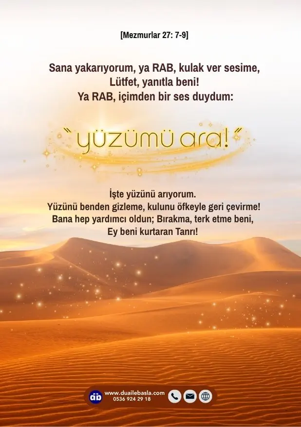 (Mezmurlar 27: 7-9) Sana yakarıyorum, ya RAB, kulak ver sesime, lütfet, yanıtla beni! Ya RAB, içimden bir ses duydum: “Yüzümü ara!” dedin, işte yüzünü arıyorum.