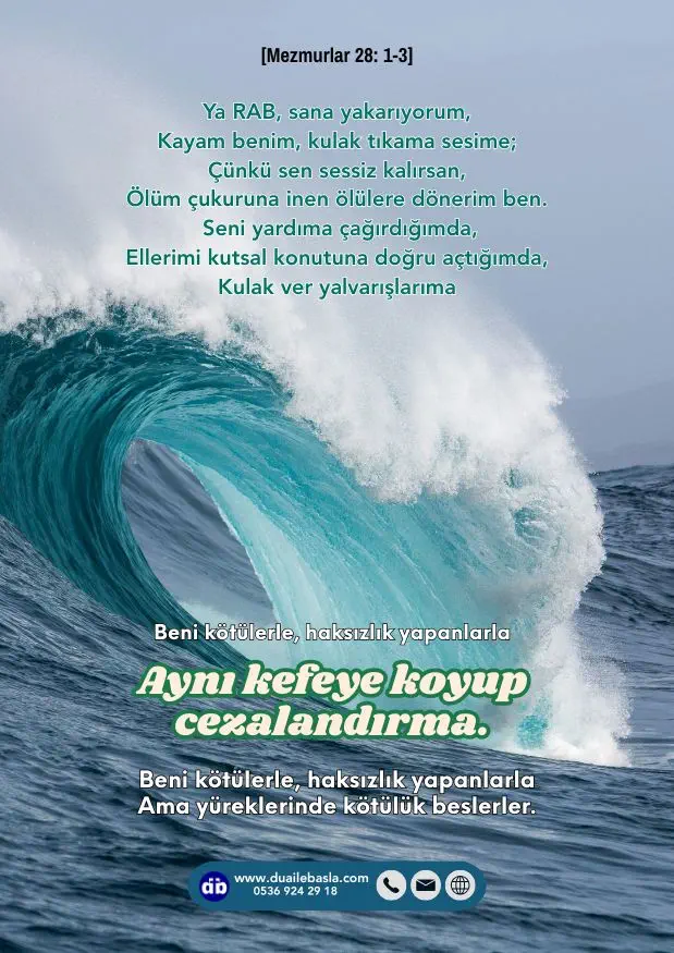 (Mezmurlar 28: 1-3) Seni yardıma çağırdığımda, ellerimi kutsal konutuna doğru açtığımda, kulak ver yalvarışlarıma. Beni kötülerle, haksızlık yapanlarla aynı kefeye koyup cezalandırma.