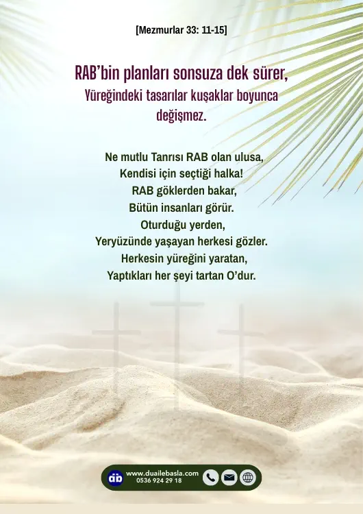 (Mezmurlar 33: 11-15) RAB’bin planları sonsuza dek sürer, yüreğindeki tasarılar kuşaklar boyunca değişmez. Ne mutlu Tanrısı RAB olan ulusa, kendisi için seçtiği halka!