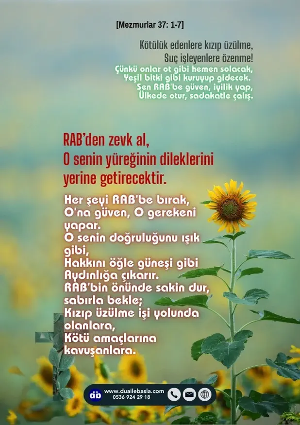 (Mezmurlar 37: 1-7) RAB’den zevk al, O senin yüreğinin dileklerini yerine getirecektir. Her şeyi RAB’be bırak, O’na güven, O gerekeni yapar.