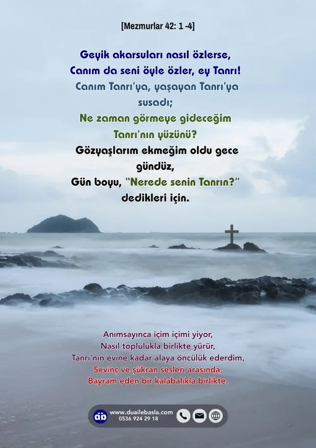 (Mezmur 42: 1-4) Geyik akarsuları nasıl özlerse, Canım da seni öyle özler, ey Tanrı! Canım Tanrı’ya, yaşayan Tanrı’ya susadı; Ne zaman görmeye gideceğim Tanrı’nın yüzünü?