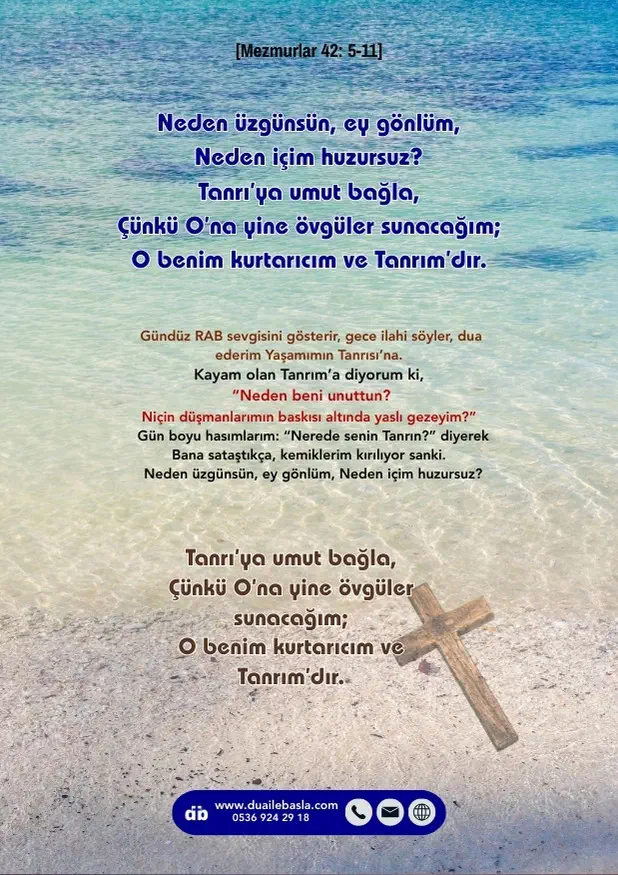 (Mezmur 42: 5-11) Neden üzgünsün, ey gönlüm, neden içim huzursuz? Tanrı’ya umut bağla, Çünkü O’na yine övgüler sunacağım; O benim kurtarıcım ve Tanrım’dır.