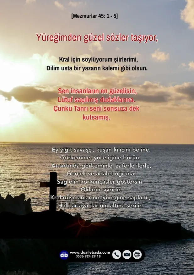 (Mezmur 45: 1-5) Yüreğimden güzel sözler taşıyor, kral için söylüyorum şiirlerimi, dilim usta bir yazarın kalemi gibi olsun. Sen insanların en güzelisin, lütuf saçılmış dudaklarına.