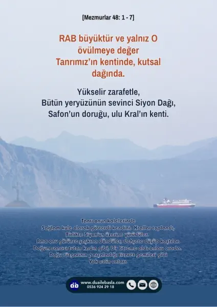(Mezmur 48: 1-7) RAB büyüktür ve yalnız O övülmeye değer Tanrımız’ın kentinde, kutsal dağında. Yükselir zarafetle, bütün yeryüzünün sevinci Siyon Dağı,