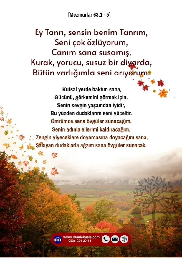 (Mezmur 63: 1-5) Ey Tanrı, sensin benim Tanrım, seni çok özlüyorum, canım sana susamış, kurak, yorucu, susuz bir diyarda, bütün varlığımla seni arıyorum.