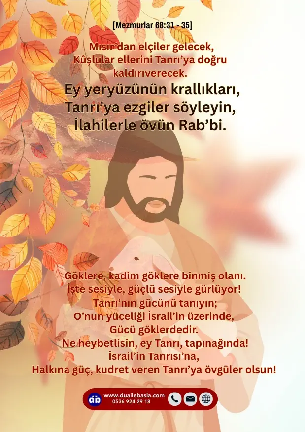 (Mezmur 68: 31-35) Ey yeryüzünün krallıkları, Tanrı’ya ezgiler söyleyin, İlahilerle övün Rab’bi, Göklere, kadim göklere binmiş olanı. İşte sesiyle, güçlü sesiyle gürlüyor!