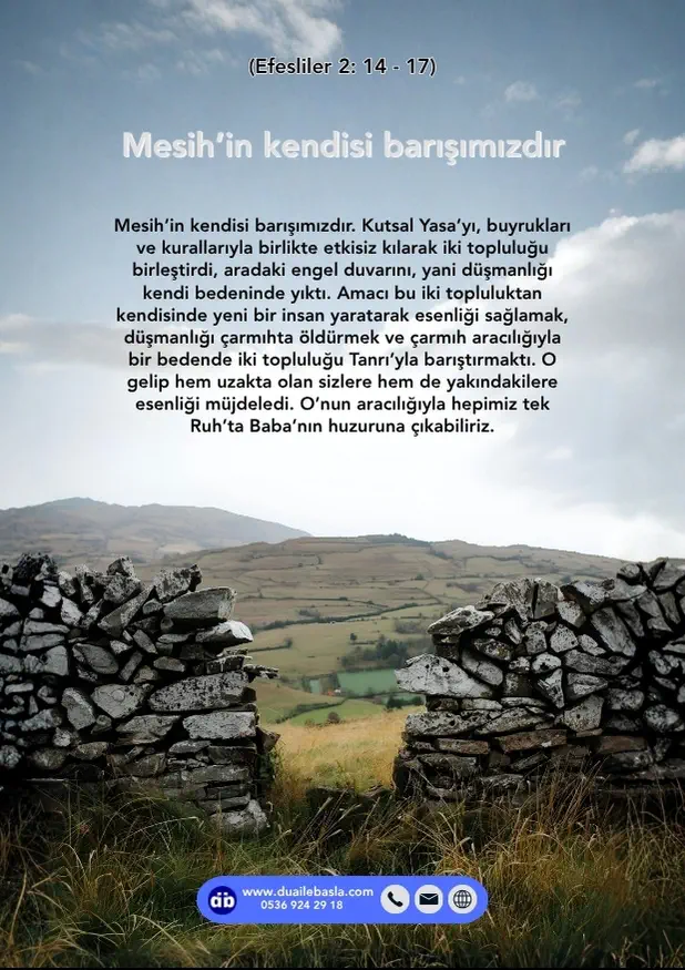 (Efesliler 2: 14-17) Mesih’in kendisi barışımızdır. Kutsal Yasa’yı, buyrukları ve kurallarıyla birlikte etkisiz kılarak iki topluluğu birleştirdi, aradaki engel duvarını, yani düşmanlığı kendi bedeninde yıktı.