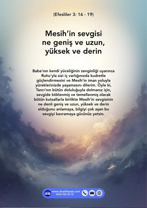 (Efesliler 3: 16-19) bütün kutsallarla birlikte Mesih’in sevgisinin ne denli geniş ve uzun, yüksek ve derin olduğunu anlamaya, bilgiyi çok aşan bu sevgiyi kavramaya gücünüz yetsin.
