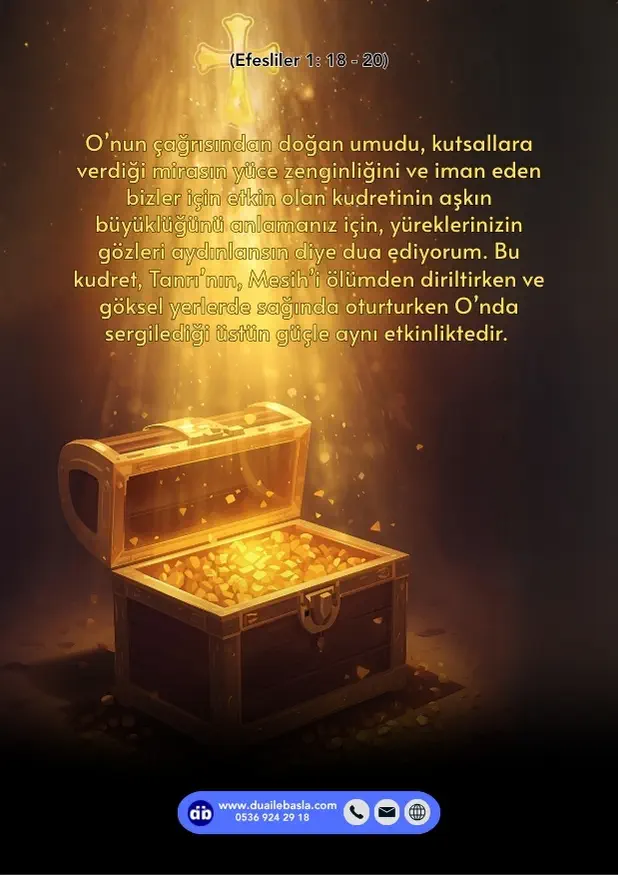 (Efesliler 1: 18-20) O’nun çağrısından doğan umudu, kutsallara verdiği mirasın yüce zenginliğini ve iman eden bizler için etkin olan kudretinin aşkın büyüklüğünü anlamanız için, yüreklerinizin gözleri aydınlansın diye dua ediyorum.