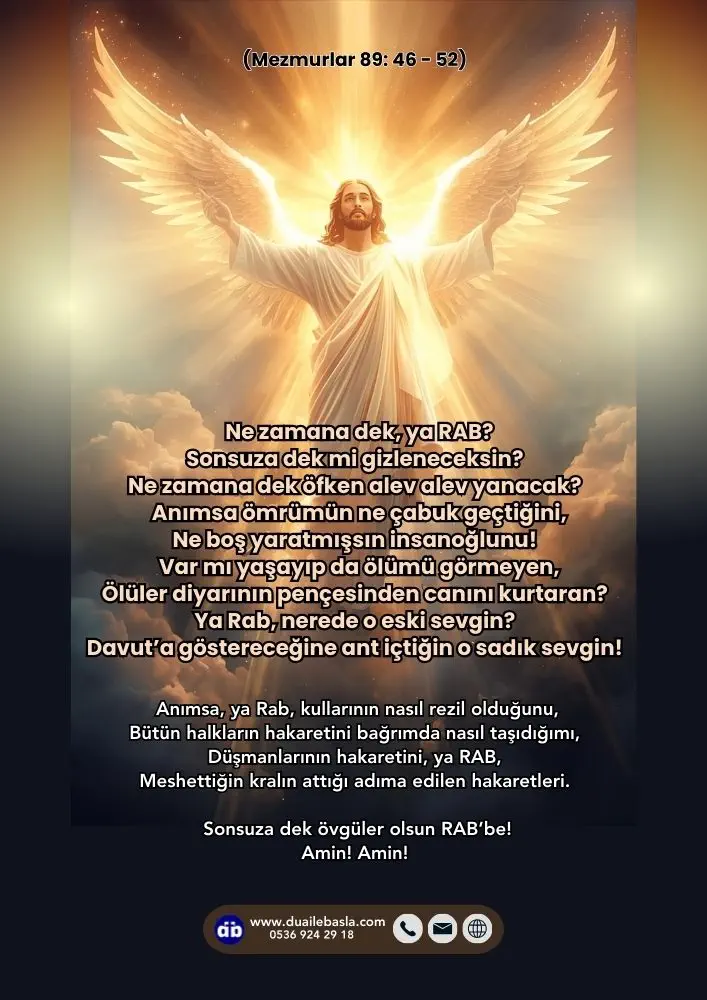 (Mezmur 89: 46-52) Ne zamana dek, ya RAB? Sonsuza dek mi gizleneceksin? Ne zamana dek öfken alev alev yanacak? Anımsa ömrümün ne çabuk geçtiğini, Ne boş yaratmışsın insanoğlunu!