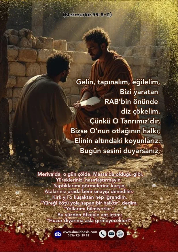 (Mezmur 95: 6-11) Gelin, tapınalım, eğilelim, Bizi yaratan RAB’bin önünde diz çökelim. Çünkü O Tanrımız’dır, Bizse O’nun otlağının halkı, Elinin altındaki koyunlarız.