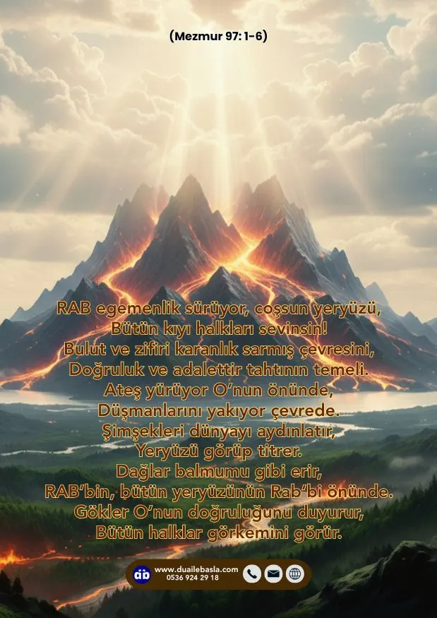 (Mezmur 97: 1-6) RAB egemenlik sürüyor, coşsun yeryüzü, Bütün kıyı halkları sevinsin! Bulut ve zifiri karanlık sarmış çevresini, Doğruluk ve adalettir tahtının temeli.