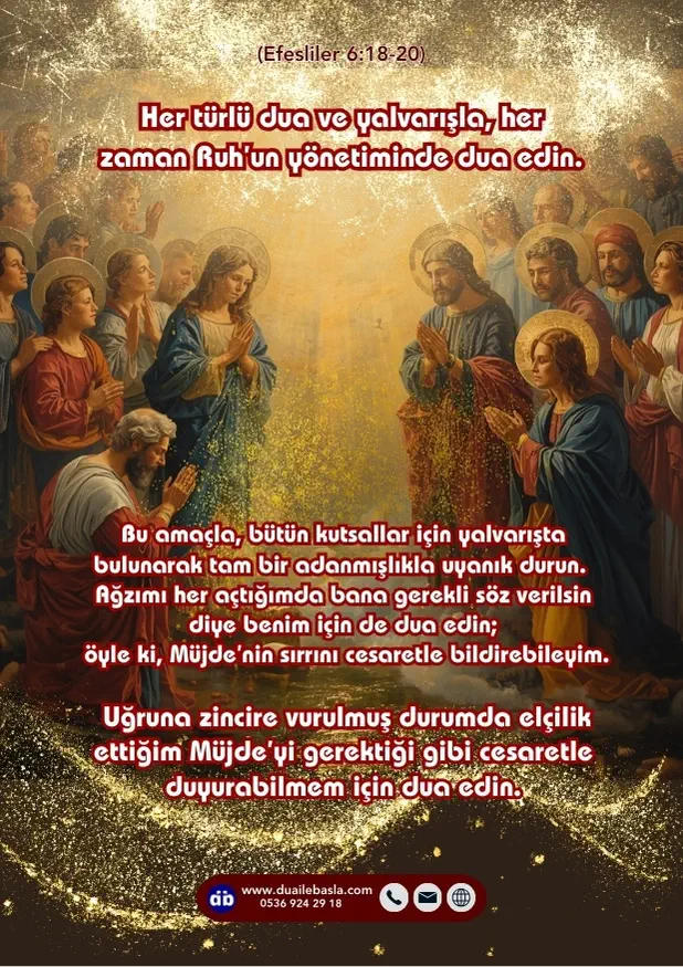 (Efesliler 6: 18-20) Her türlü dua ve yalvarışla, her zaman Ruh’un yönetiminde dua edin. Bu amaçla, bütün kutsallar için yalvarışta bulunarak tam bir adanmışlıkla uyanık durun.