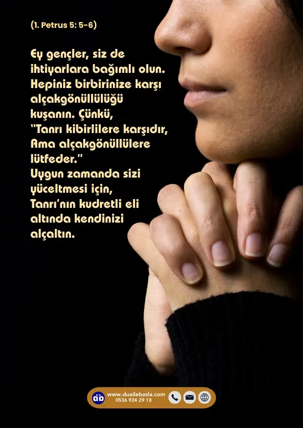 (1. Petrus 5: 5-6) “Tanrı kibirlilere karşıdır, Ama alçakgönüllülere lütfeder.” Uygun zamanda sizi yüceltmesi için, Tanrı’nın kudretli eli altında kendinizi alçaltın.