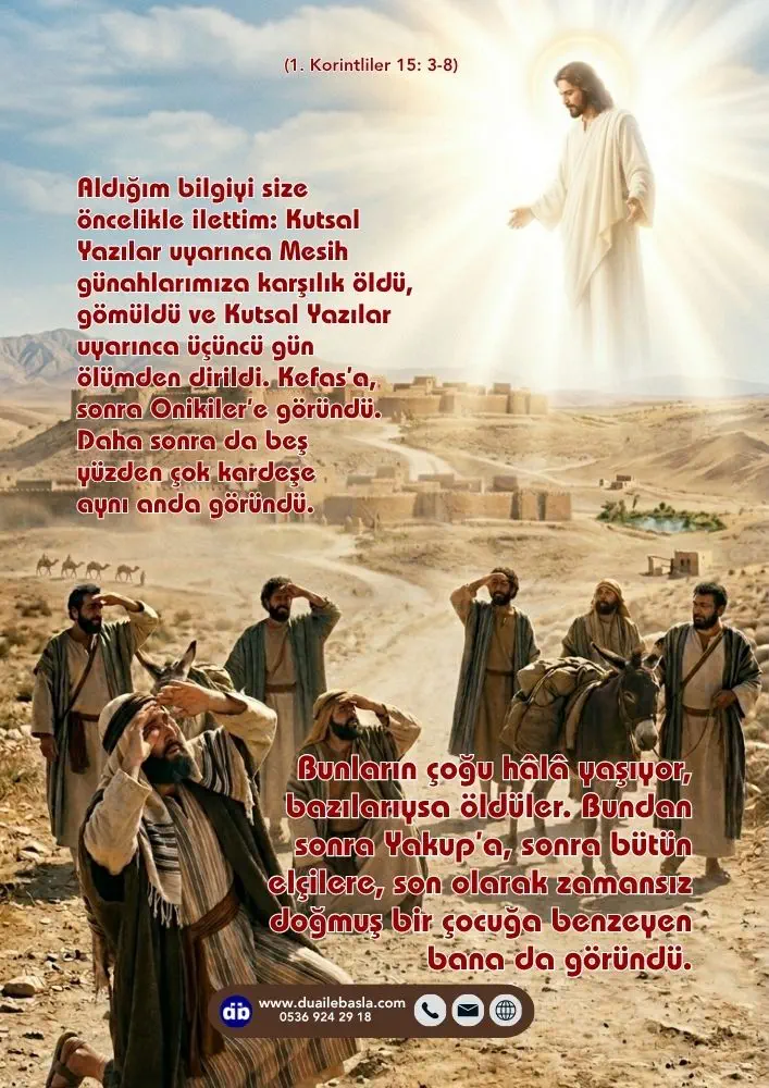 (1. Kor. 15: 3-8) Daha sonra da beş yüzden çok kardeşe aynı anda göründü. Bunların çoğu hâlâ yaşıyor, bazılarıysa öldüler. Bundan sonra Yakup’a, sonra bütün elçilere, son olarak son olarak zamansız doğmuş bir çocuğa benzeyen bana da göründü.