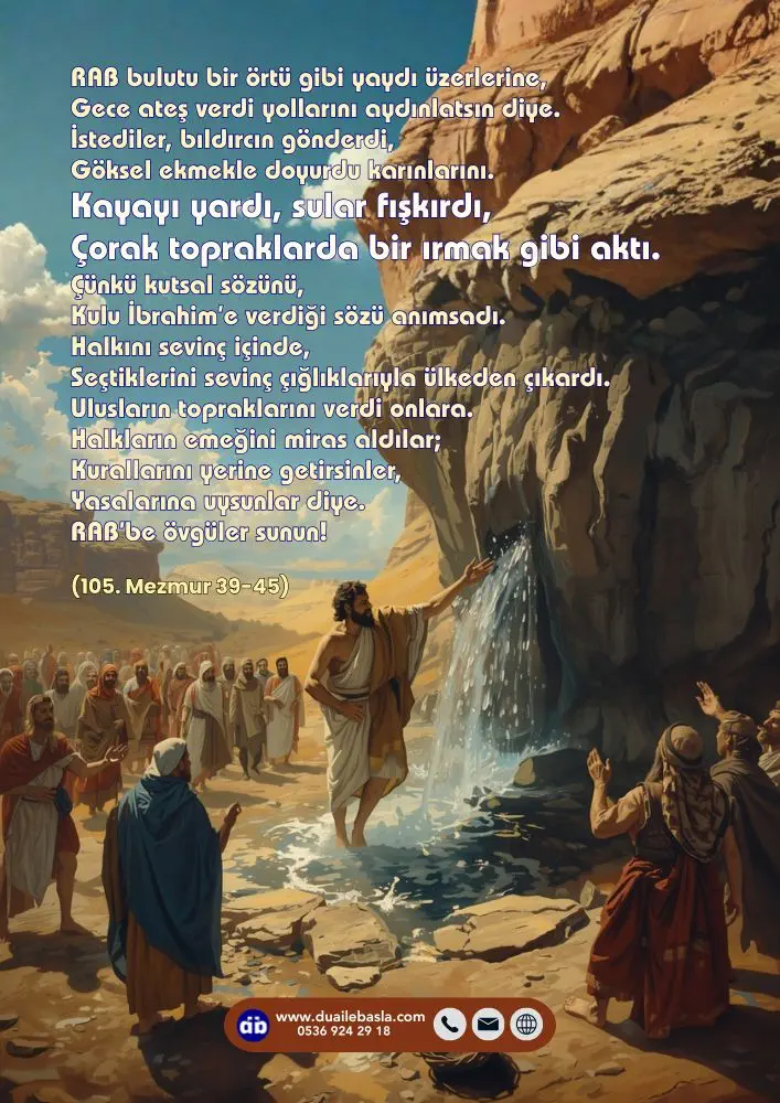 (105. Mezmur 39-45) İstediler, bıldırcın gönderdi, Göksel ekmekle doyurdu karınlarını. Kayayı yardı, sular fışkırdı, Çorak topraklarda bir ırmak gibi aktı.