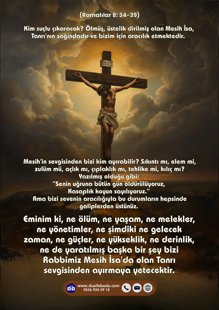 (Romalılar 8: 34-39) Eminim ki, ne ölüm, ne yaşam, ne melekler, ne yönetimler, ne şimdiki ne gelecek zaman, ne güçler, ne yükseklik, ne derinlik, ne de yaratılmış başka bir şey bizi Rabbimiz Mesih İsa’da olan Tanrı sevgisinden ayırmaya yetecektir.