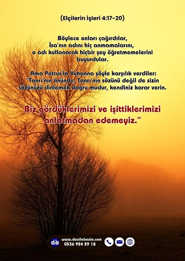 (Elçilerin İşleri 4: 17-20) Tanrı’nın önünde, Tanrı’nın sözünü değil de sizin sözünüzü dinlemek doğru mudur, kendiniz karar verin. Biz gördüklerimizi ve işittiklerimizi anlatmadan edemeyiz.
