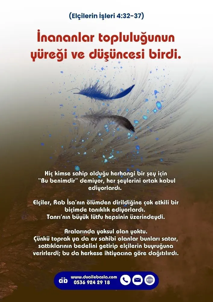 (Elçilerin İşleri 4: 32-37) İnananlar topluluğunun yüreği ve düşüncesi birdi. Hiç kimse sahip olduğu herhangi bir şey için “Bu benimdir” demiyor, her şeylerini ortak kabul ediyorlardı.