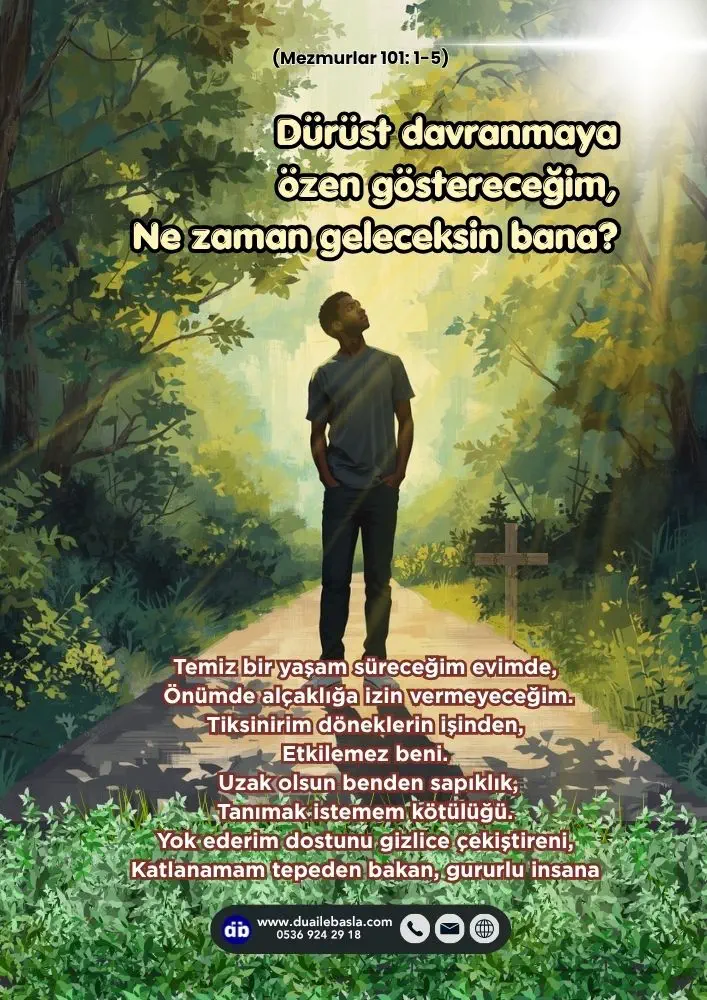 (101. Mezmur 1-5) Dürüst davranmaya özen göstereceğim, Ne zaman geleceksin bana? Temiz bir yaşam süreceğim evimde, Önümde alçaklığa izin vermeyeceğim.