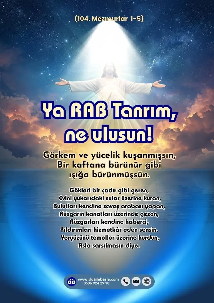 (104. Mezmur 1-5) Ya RAB Tanrım, ne ulusun! Görkem ve yücelik kuşanmışsın, Bir kaftana bürünür gibi ışığa bürünmüşsün.