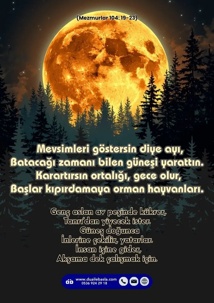 (104. Mezmur 19-23) Mevsimleri göstersin diye ayı, Batacağı zamanı bilen güneşi yarattın. Karartırsın ortalığı, gece olur, Başlar kıpırdamaya orman hayvanları.