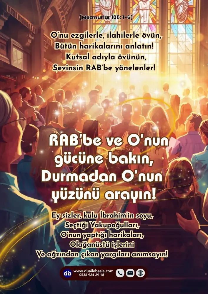 (105. Mezmur 1-6) Kutsal adıyla övünün, Sevinsin RAB’be yönelenler! RAB’be ve O’nun gücüne bakın, Durmadan O’nun yüzünü arayın!