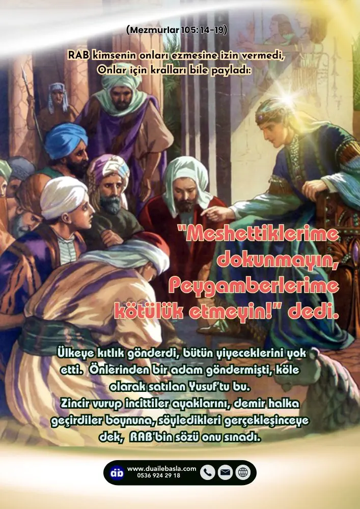 (105. Mezmur 14-19) “Meshettiklerime dokunmayın, Peygamberlerime kötülük etmeyin!” dedi. Ülkeye kıtlık gönderdi, Bütün yiyeceklerini yok etti.
