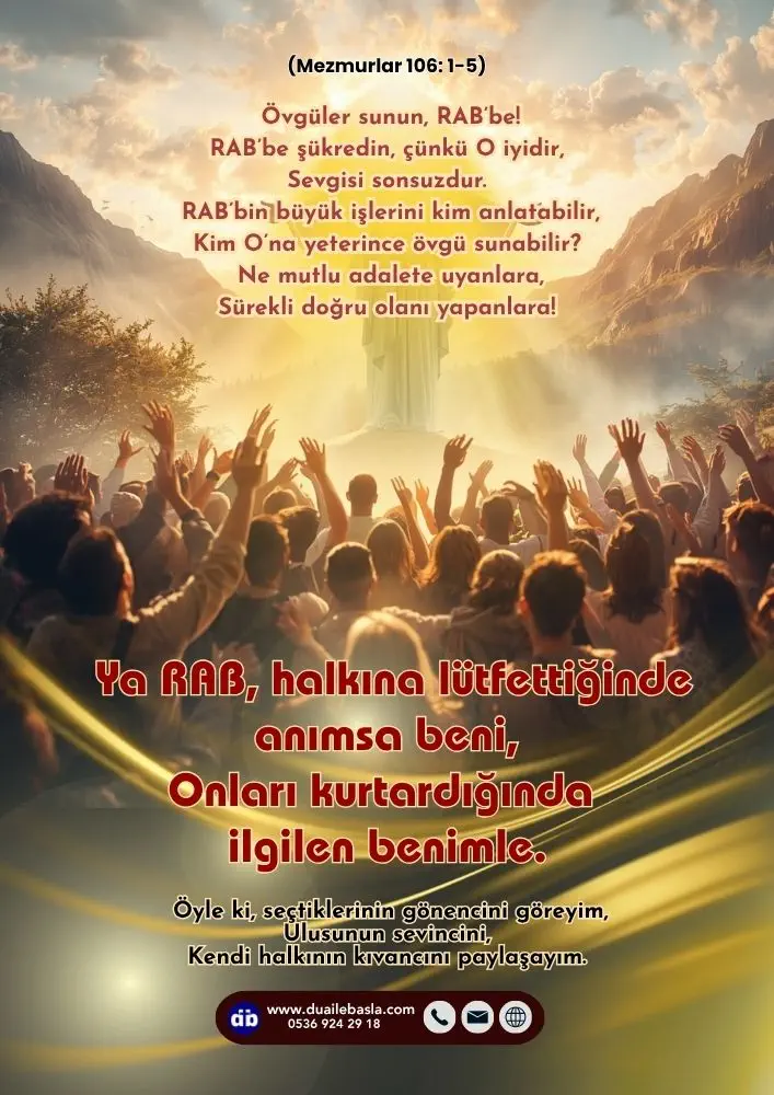 (106. Mezmur 1-5) Ya RAB, halkına lütfettiğinde anımsa beni, Onları kurtardığında ilgilen benimle. Öyle ki, seçtiklerinin gönencini göreyim, Ulusunun sevincini, Kendi halkının kıvancını paylaşayım.
