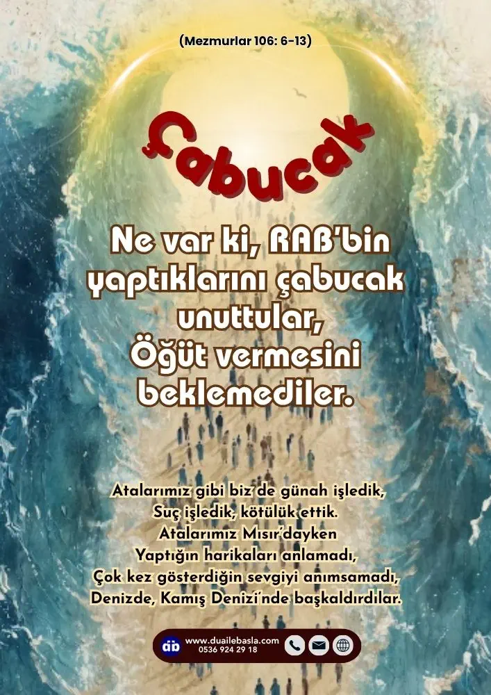 (106. Mezmur 6-13) O zaman atalarımız O’nun sözlerine inandılar, Ezgiler söyleyerek O’nu övdüler. Ne var ki, RAB’bin yaptıklarını çabucak unuttular, Öğüt vermesini beklemediler.