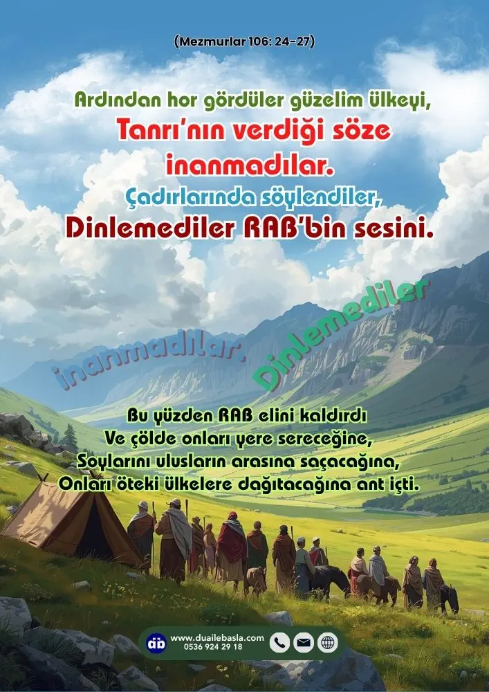 (106. Mezmur 24-27) Ardından hor gördüler güzelim ülkeyi, Tanrı’nın verdiği söze inanmadılar. Çadırlarında söylendiler, Dinlemediler RAB’bin sesini.