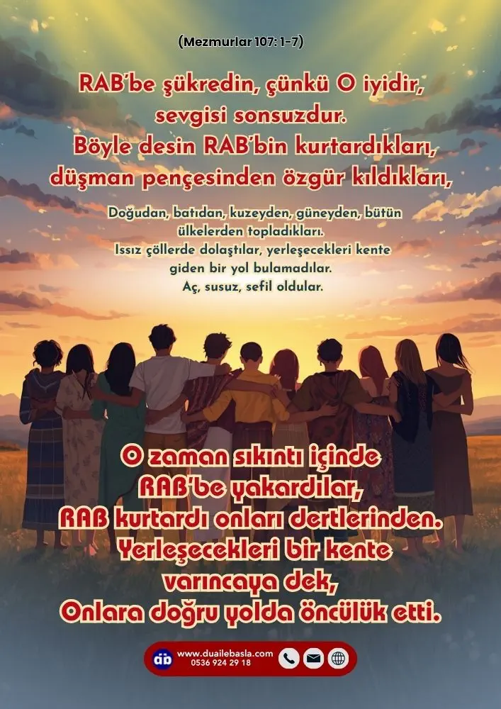 (107. Mezmur 1-7) O zaman sıkıntı içinde RAB’be yakardılar, RAB kurtardı onları dertlerinden. Yerleşecekleri bir kente varıncaya dek, Onlara doğru yolda öncülük etti.