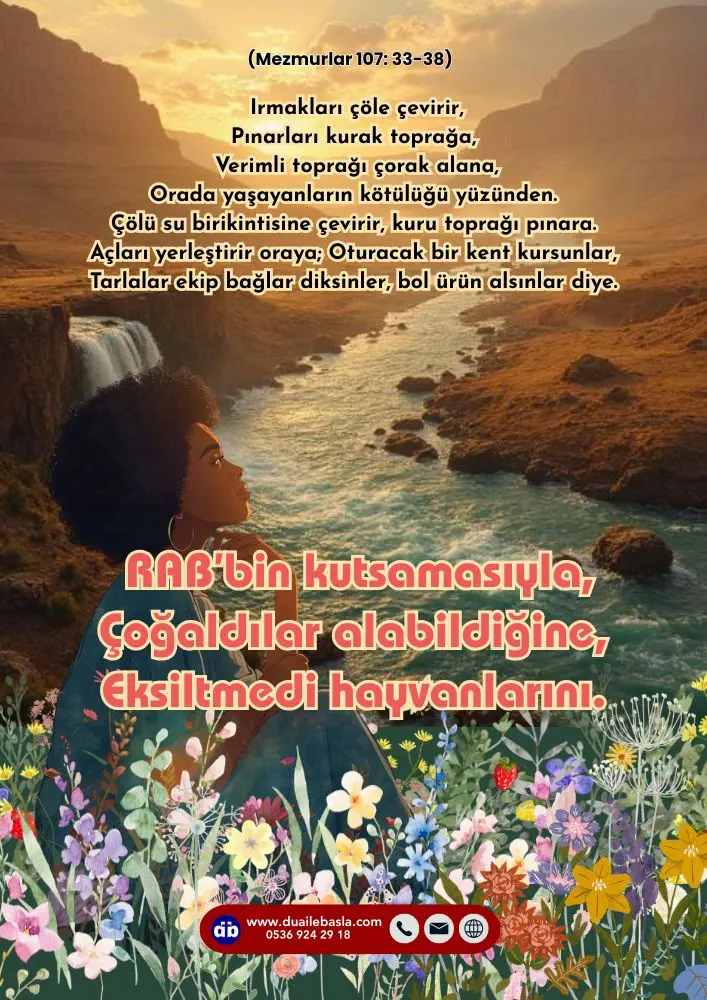 (107. Mezmur 33-38) Tarlalar ekip bağlar diksinler, Bol ürün alsınlar diye. RAB’bin kutsamasıyla, Çoğaldılar alabildiğine, Eksiltmedi hayvanlarını.